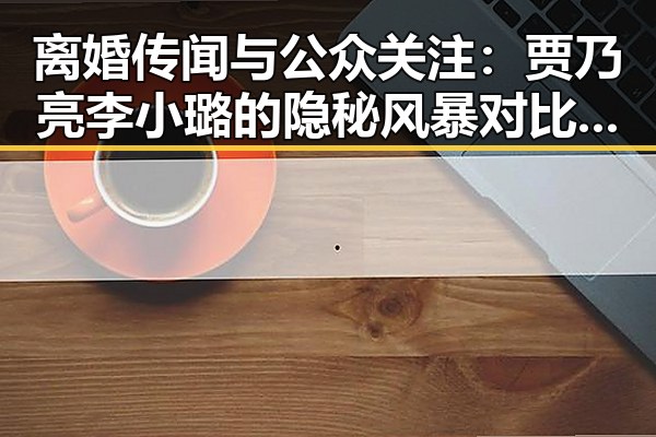 离婚传闻与公众关注：贾乃亮李小璐的隐秘风暴对比娱乐圈新星黄景瑜的低调坚守